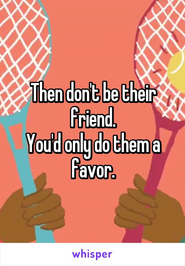 Then don't be their friend.
You'd only do them a favor.