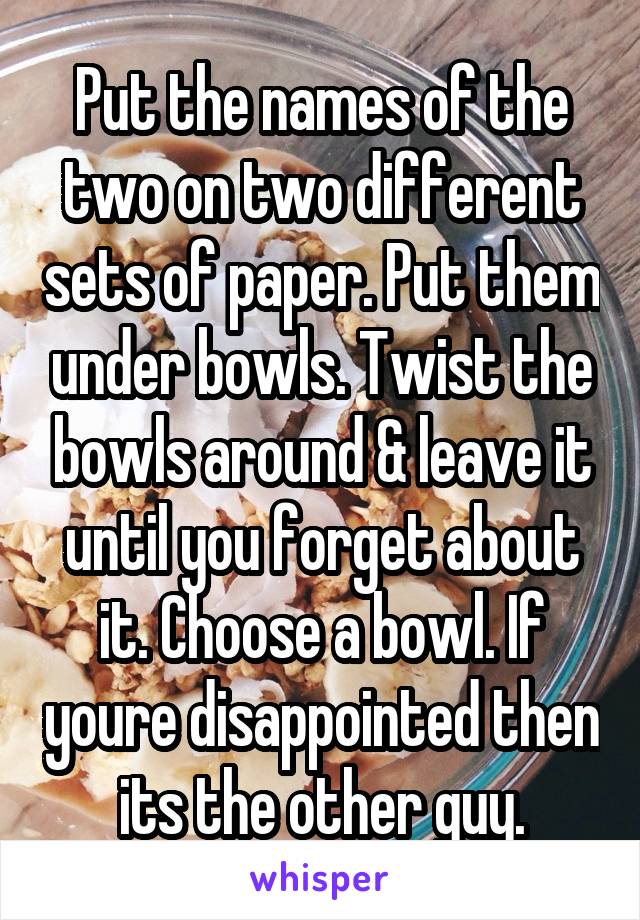 Put the names of the two on two different sets of paper. Put them under bowls. Twist the bowls around & leave it until you forget about it. Choose a bowl. If youre disappointed then its the other guy.