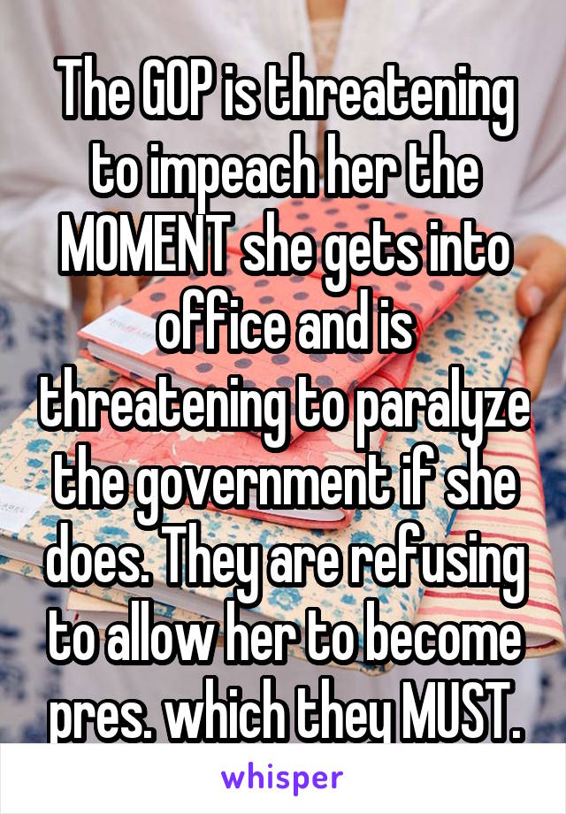 The GOP is threatening to impeach her the MOMENT she gets into office and is threatening to paralyze the government if she does. They are refusing to allow her to become pres. which they MUST.