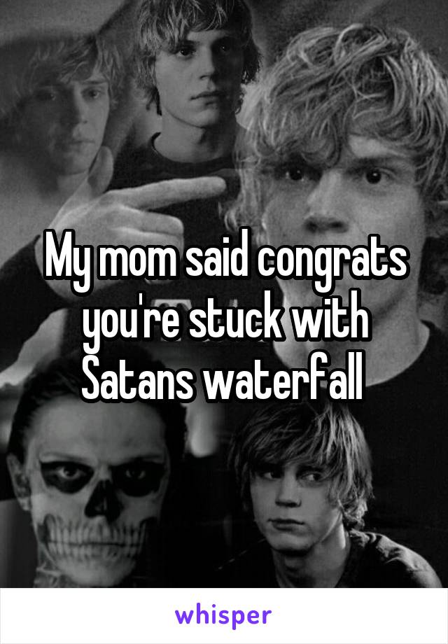 My mom said congrats you're stuck with Satans waterfall 