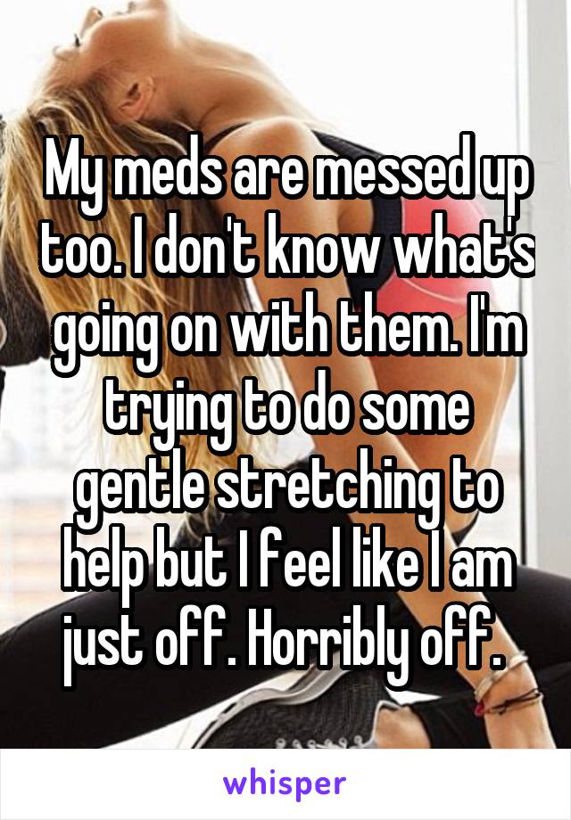 My meds are messed up too. I don't know what's going on with them. I'm trying to do some gentle stretching to help but I feel like I am just off. Horribly off. 