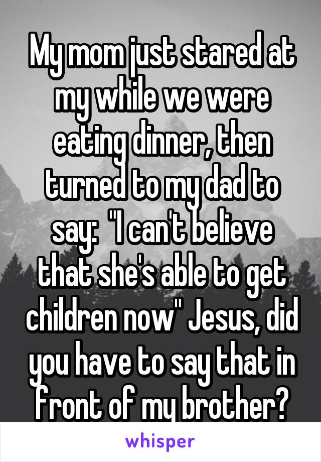 My mom just stared at my while we were eating dinner, then turned to my dad to say:  "I can't believe that she's able to get children now" Jesus, did you have to say that in front of my brother?