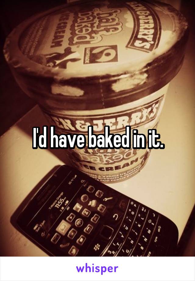 I'd have baked in it.