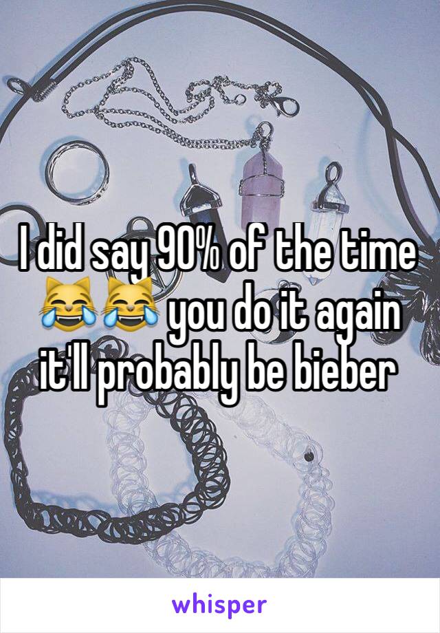 I did say 90% of the time 😹😹 you do it again it'll probably be bieber