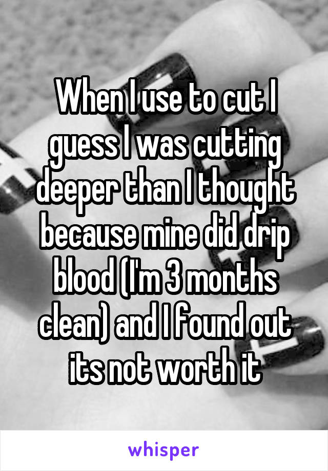 When I use to cut I guess I was cutting deeper than I thought because mine did drip blood (I'm 3 months clean) and I found out its not worth it