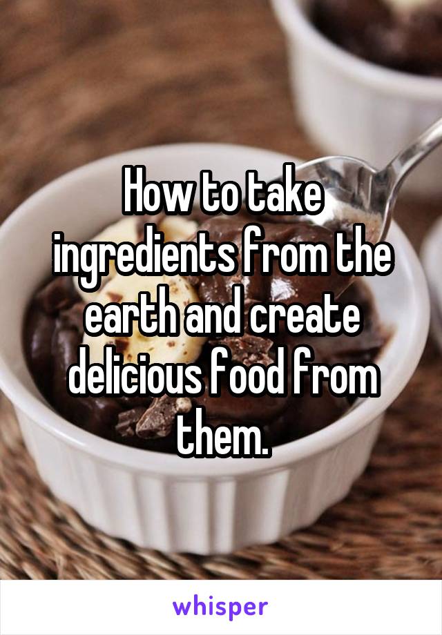 How to take ingredients from the earth and create delicious food from them.