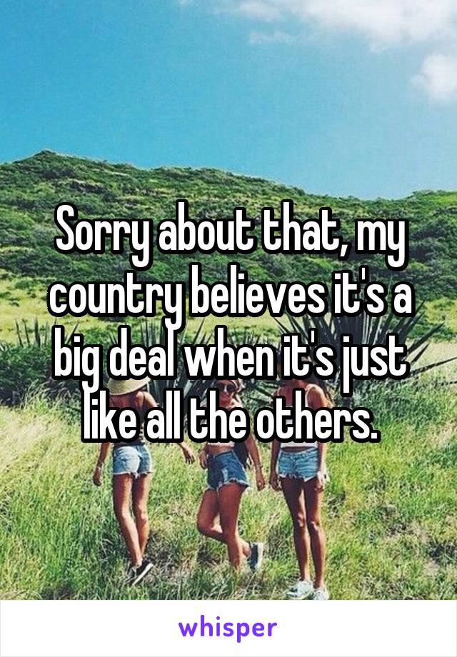 Sorry about that, my country believes it's a big deal when it's just like all the others.