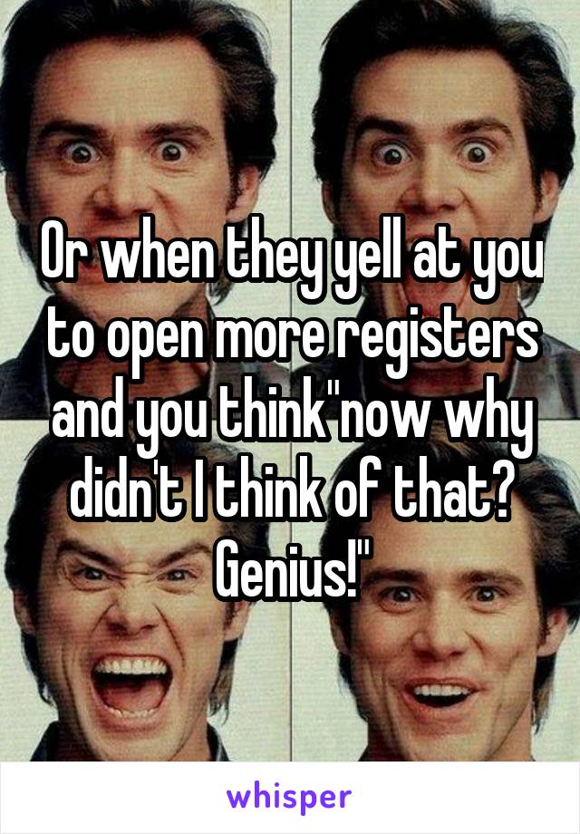 Or when they yell at you to open more registers and you think"now why didn't I think of that? Genius!"