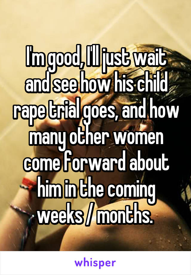 I'm good, I'll just wait and see how his child rape trial goes, and how many other women come forward about him in the coming weeks / months. 