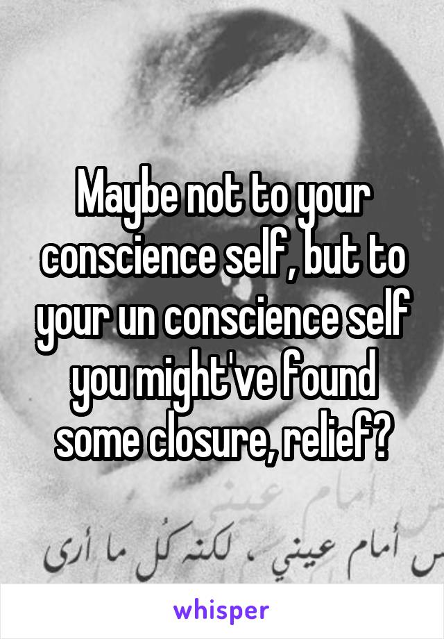 Maybe not to your conscience self, but to your un conscience self you might've found some closure, relief?