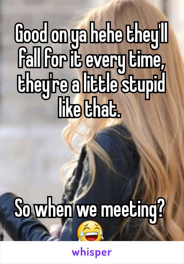 Good on ya hehe they'll fall for it every time, they're a little stupid like that. 



So when we meeting? 
😂 
