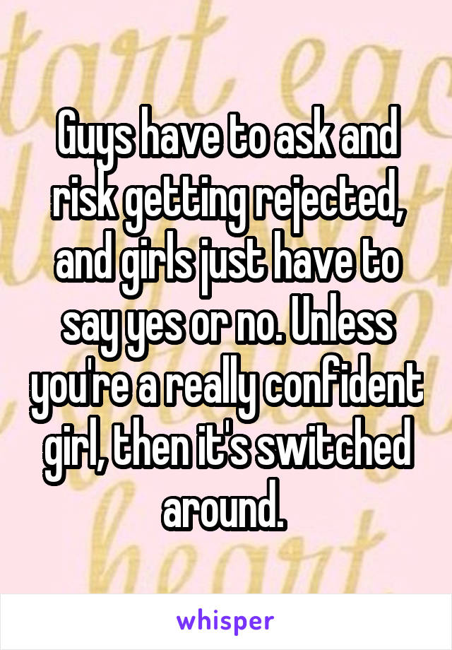 Guys have to ask and risk getting rejected, and girls just have to say yes or no. Unless you're a really confident girl, then it's switched around. 