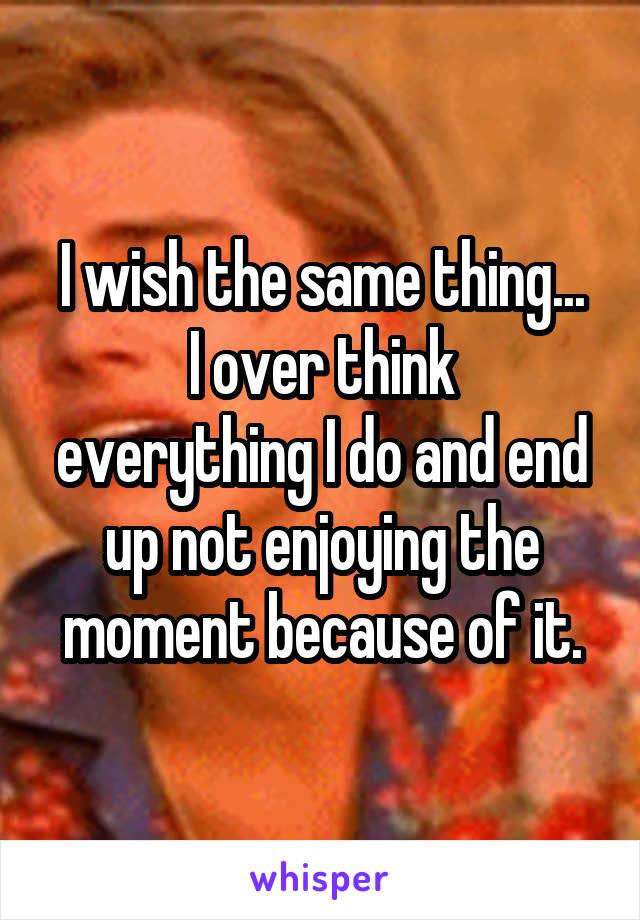 I wish the same thing...
I over think everything I do and end up not enjoying the moment because of it.