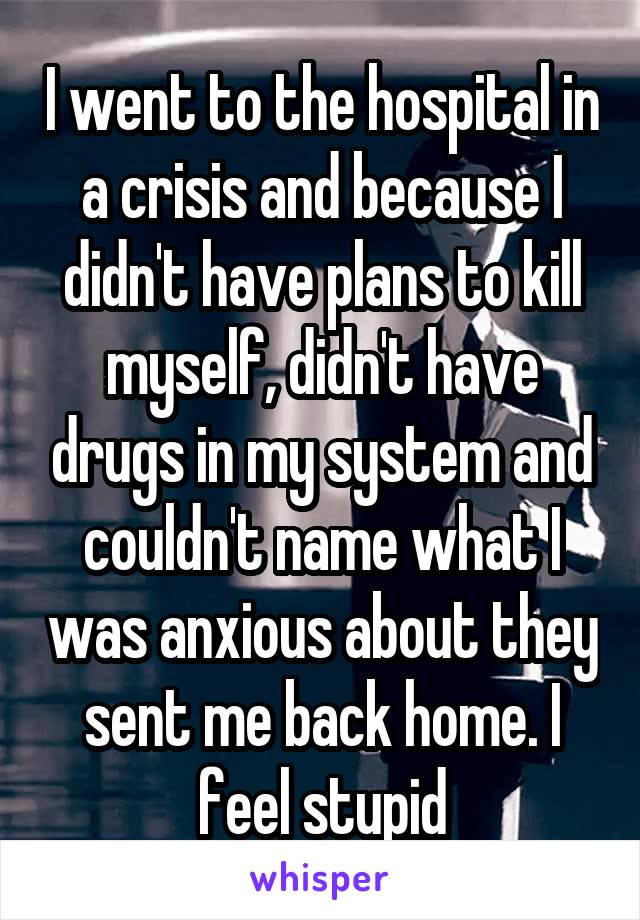 I went to the hospital in a crisis and because I didn't have plans to kill myself, didn't have drugs in my system and couldn't name what I was anxious about they sent me back home. I feel stupid
