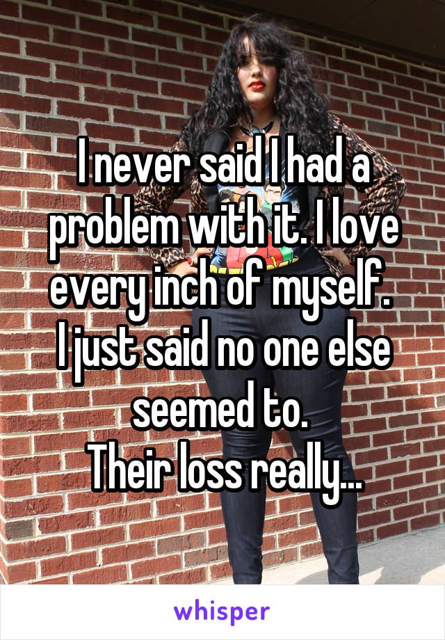I never said I had a problem with it. I love every inch of myself. 
I just said no one else seemed to. 
Their loss really...