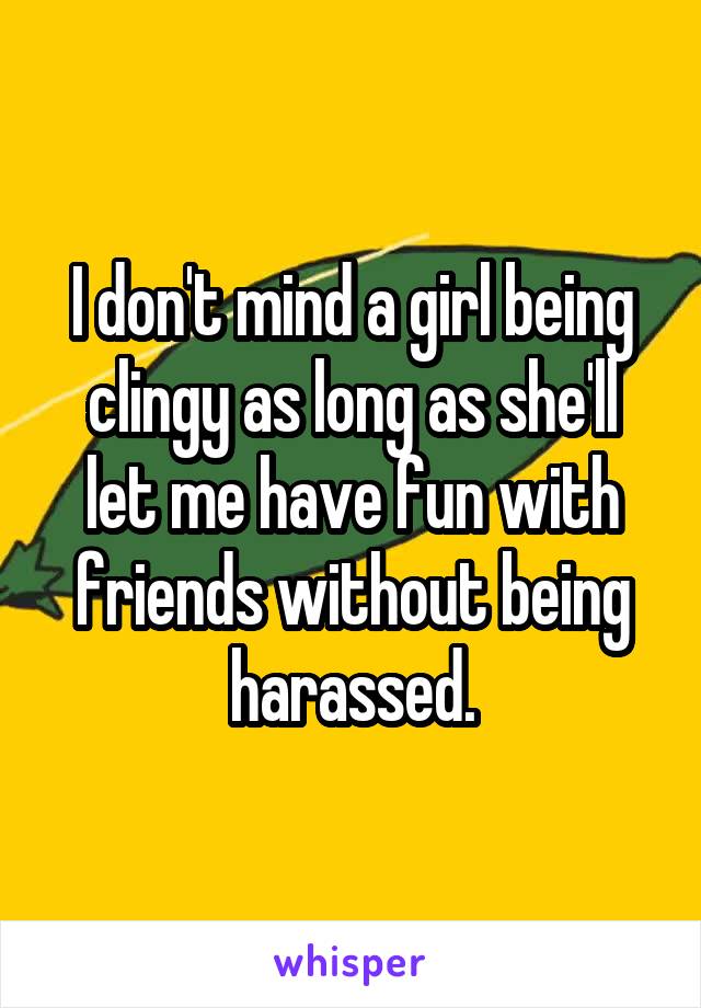 I don't mind a girl being clingy as long as she'll let me have fun with friends without being harassed.