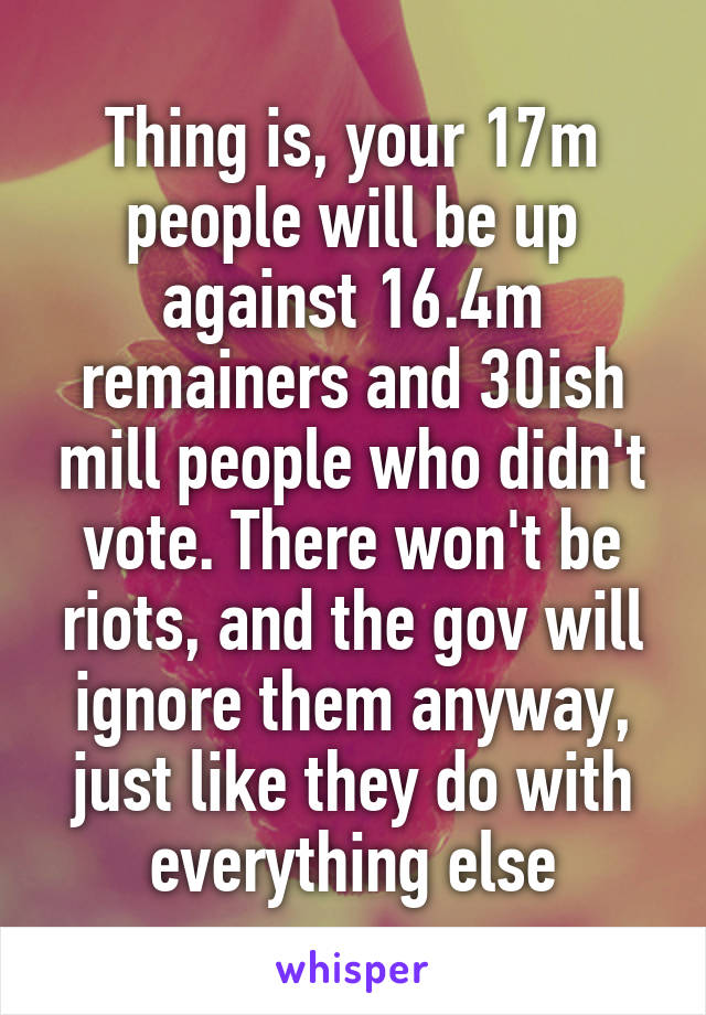 Thing is, your 17m people will be up against 16.4m remainers and 30ish mill people who didn't vote. There won't be riots, and the gov will ignore them anyway, just like they do with everything else