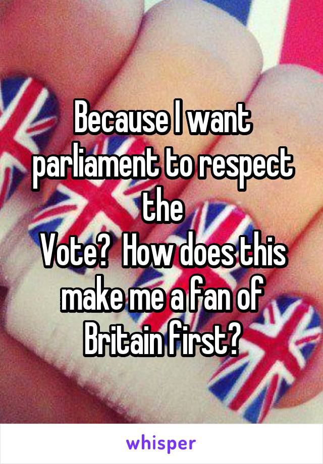 Because I want parliament to respect the
Vote?  How does this make me a fan of Britain first?