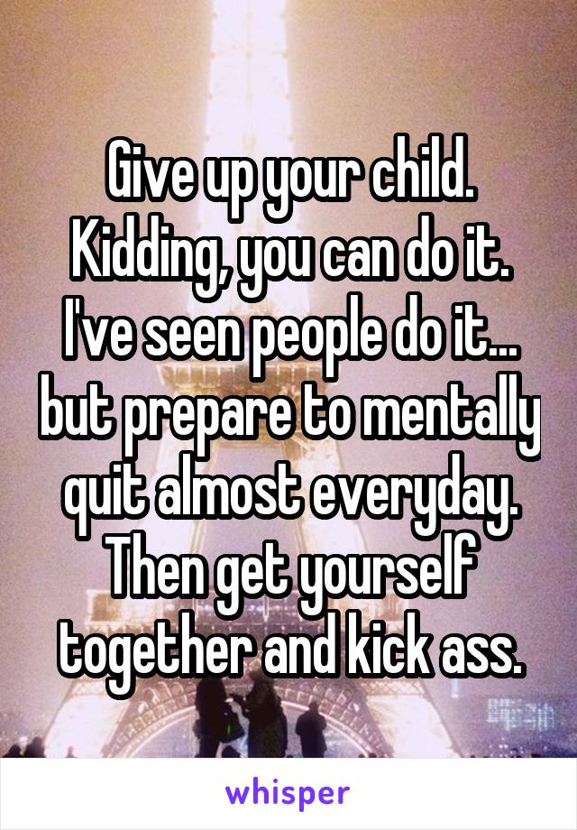 Give up your child. Kidding, you can do it. I've seen people do it... but prepare to mentally quit almost everyday. Then get yourself together and kick ass.