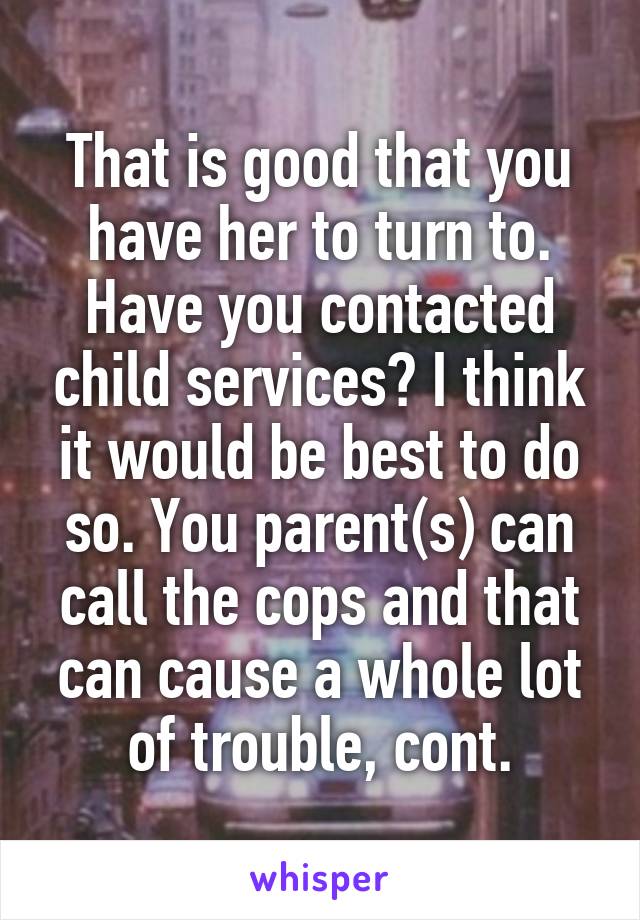 That is good that you have her to turn to. Have you contacted child services? I think it would be best to do so. You parent(s) can call the cops and that can cause a whole lot of trouble, cont.