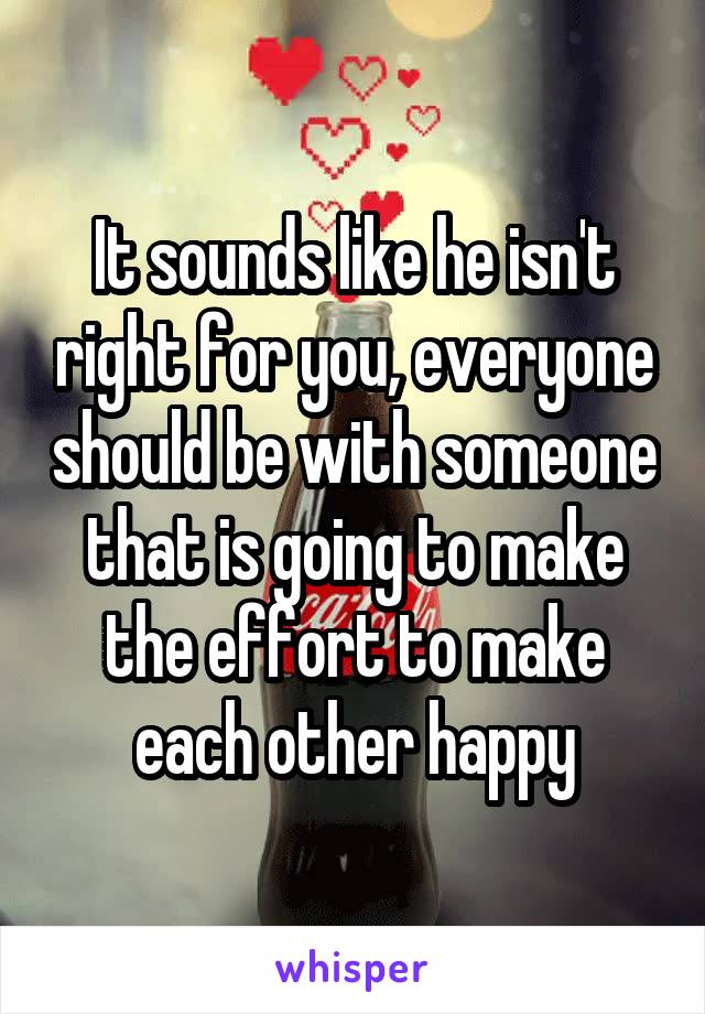 It sounds like he isn't right for you, everyone should be with someone that is going to make the effort to make each other happy