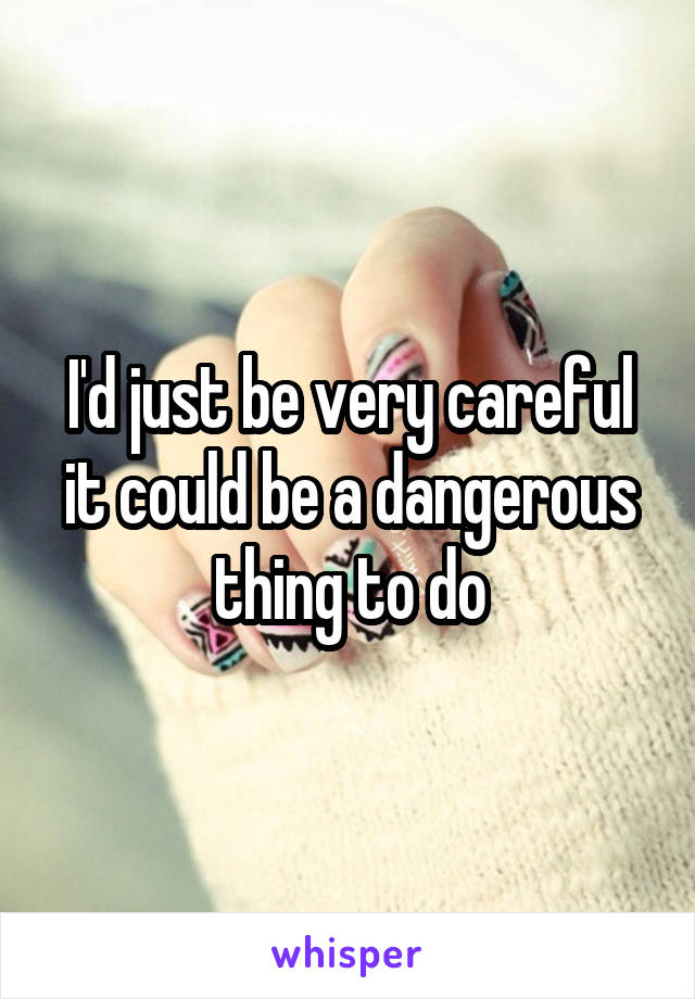 I'd just be very careful it could be a dangerous thing to do