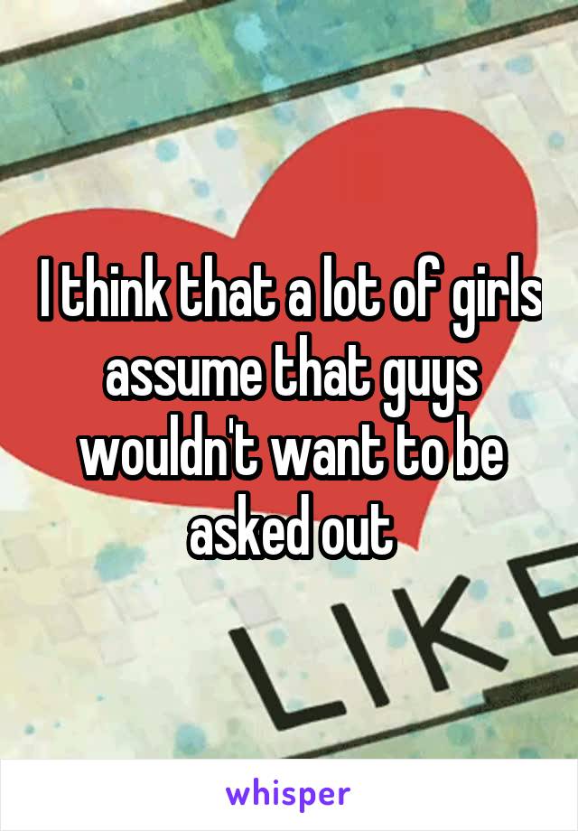 I think that a lot of girls assume that guys wouldn't want to be asked out