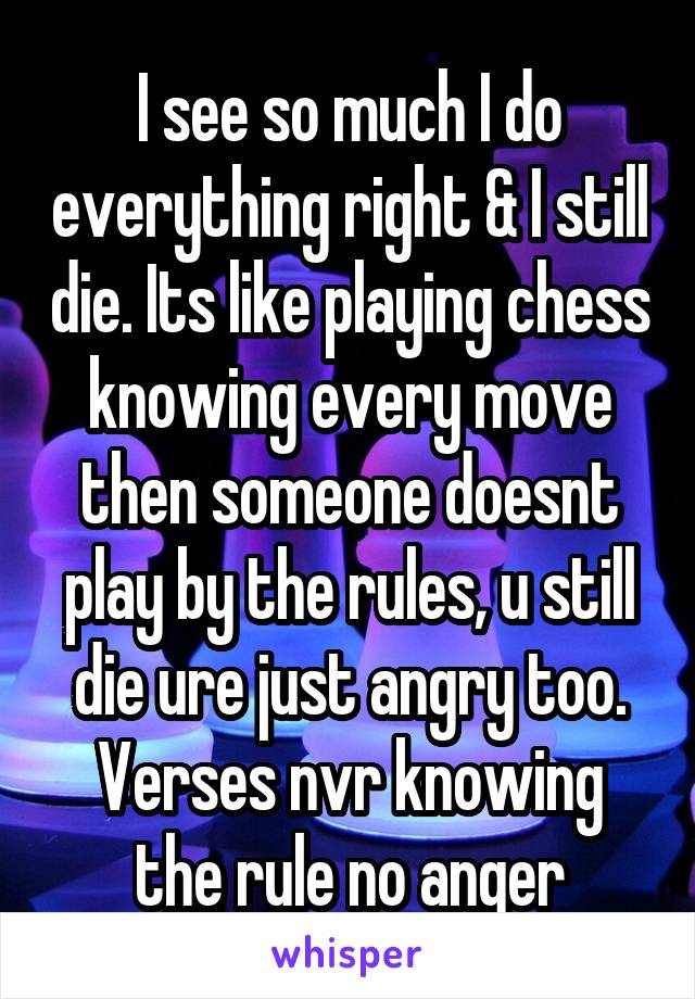 I see so much I do everything right & I still die. Its like playing chess knowing every move then someone doesnt play by the rules, u still die ure just angry too. Verses nvr knowing the rule no anger