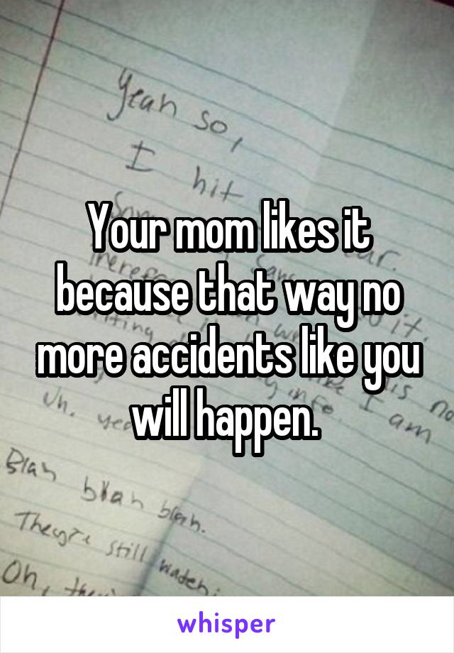 Your mom likes it because that way no more accidents like you will happen. 