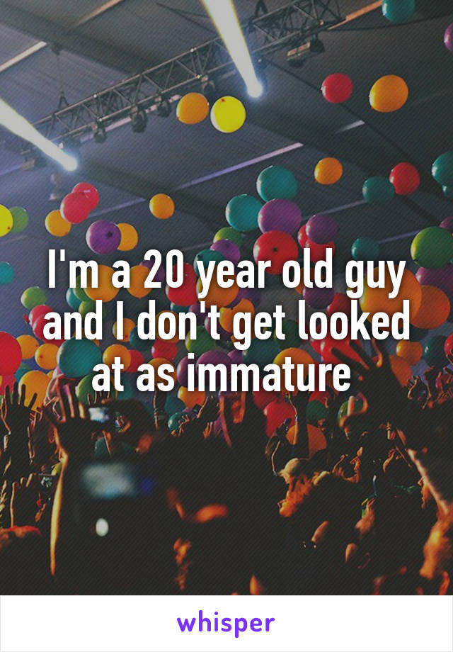 I'm a 20 year old guy and I don't get looked at as immature 