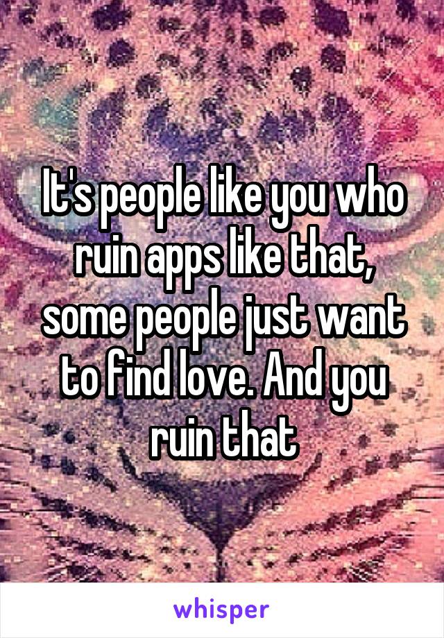 It's people like you who ruin apps like that, some people just want to find love. And you ruin that