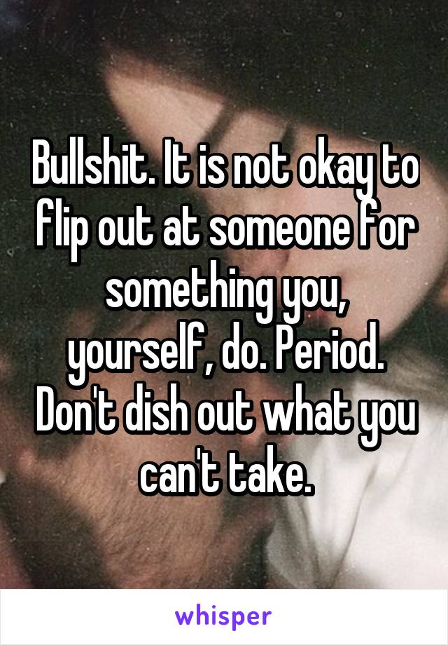 Bullshit. It is not okay to flip out at someone for something you, yourself, do. Period. Don't dish out what you can't take.