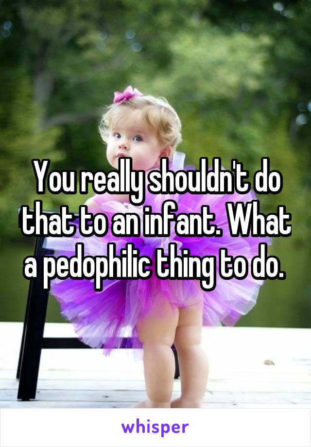 You really shouldn't do that to an infant. What a pedophilic thing to do. 