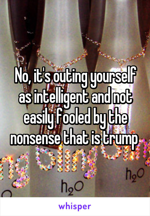 No, it's outing yourself as intelligent and not easily fooled by the nonsense that is trump 