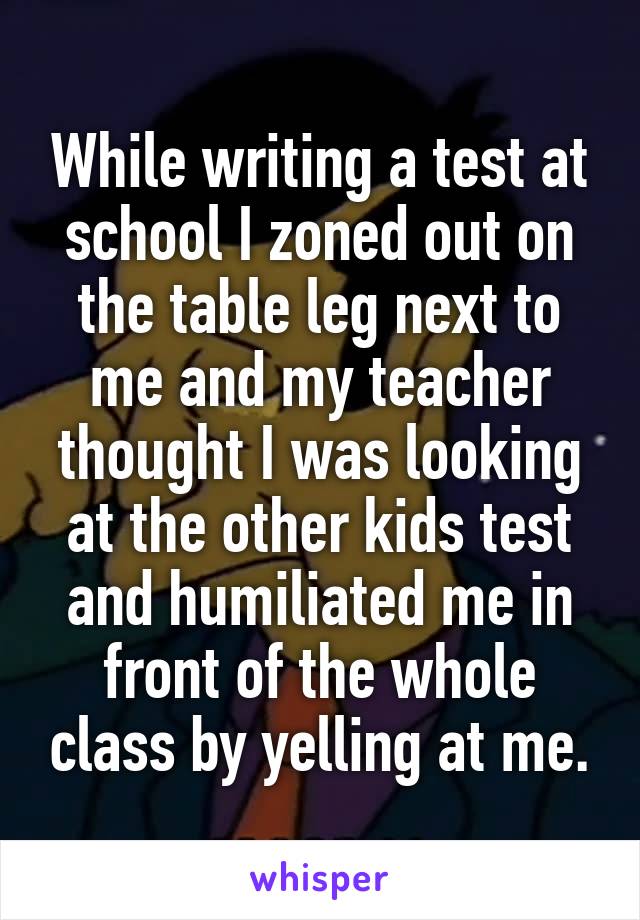 While writing a test at school I zoned out on the table leg next to me and my teacher thought I was looking at the other kids test and humiliated me in front of the whole class by yelling at me.