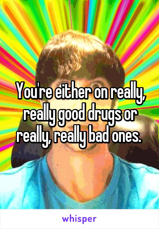 You're either on really, really good drugs or really, really bad ones. 