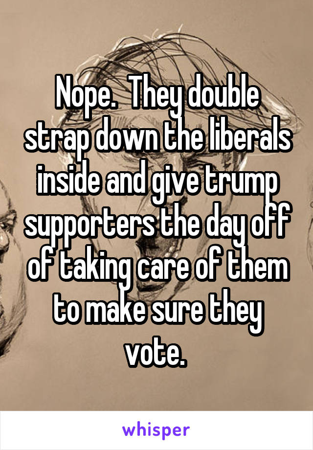 Nope.  They double strap down the liberals inside and give trump supporters the day off of taking care of them to make sure they vote. 