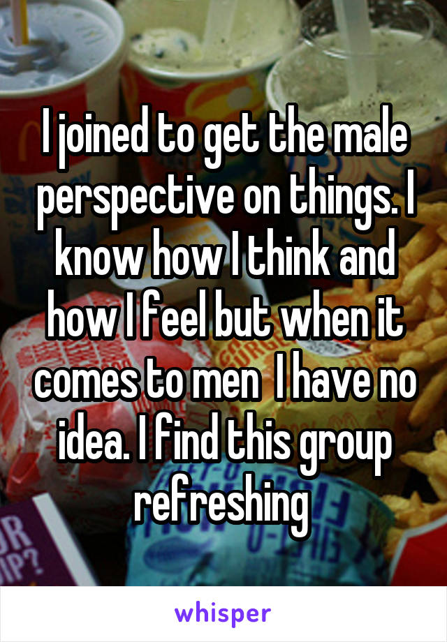 I joined to get the male perspective on things. I know how I think and how I feel but when it comes to men  I have no idea. I find this group refreshing 