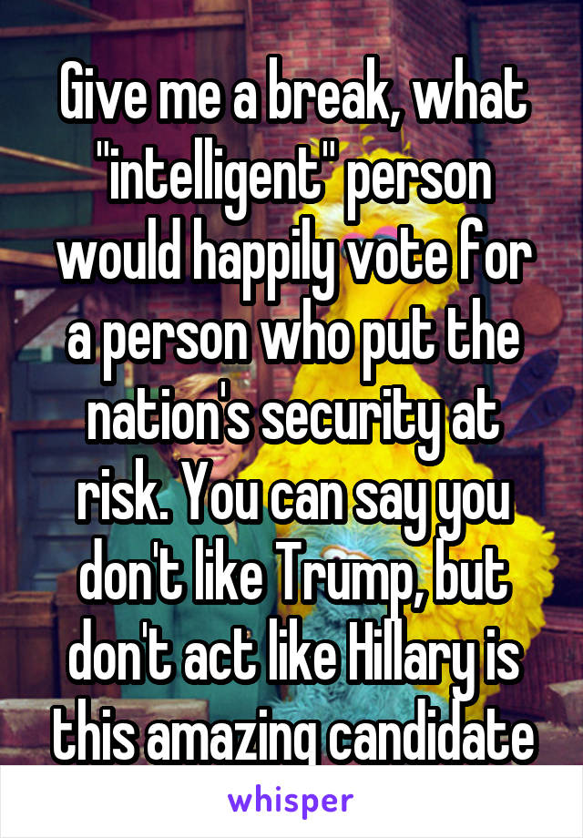 Give me a break, what "intelligent" person would happily vote for a person who put the nation's security at risk. You can say you don't like Trump, but don't act like Hillary is this amazing candidate