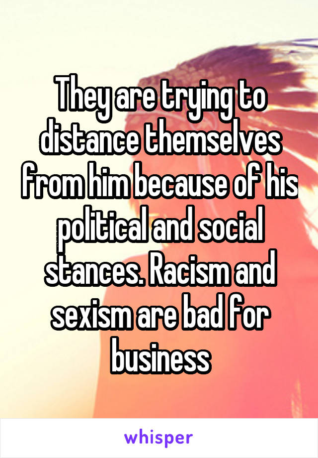 They are trying to distance themselves from him because of his political and social stances. Racism and sexism are bad for business