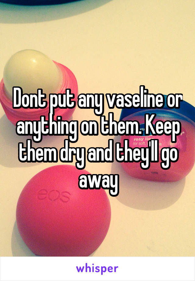 Dont put any vaseline or anything on them. Keep them dry and they'll go away