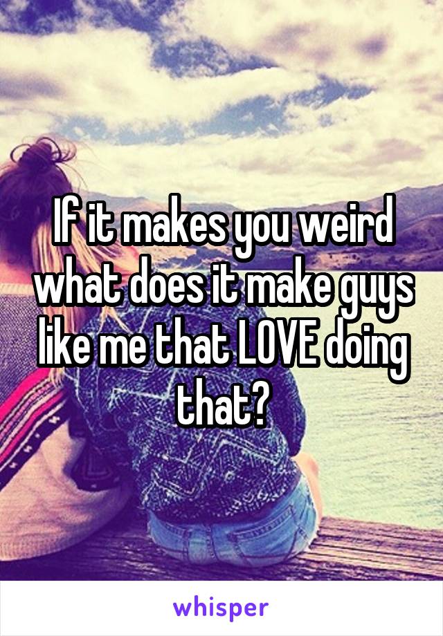 If it makes you weird what does it make guys like me that LOVE doing that?