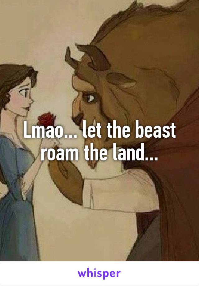 Lmao... let the beast roam the land...