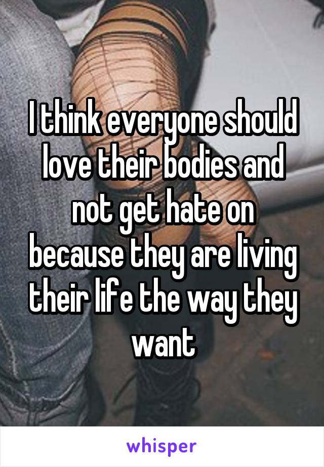 I think everyone should love their bodies and not get hate on because they are living their life the way they want