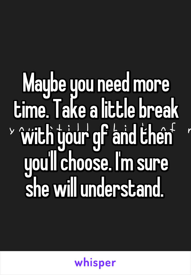 Maybe you need more time. Take a little break with your gf and then you'll choose. I'm sure she will understand. 