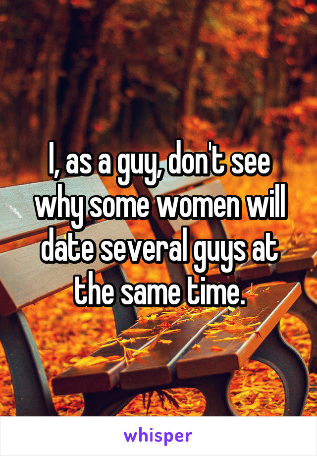I, as a guy, don't see why some women will date several guys at the same time.
