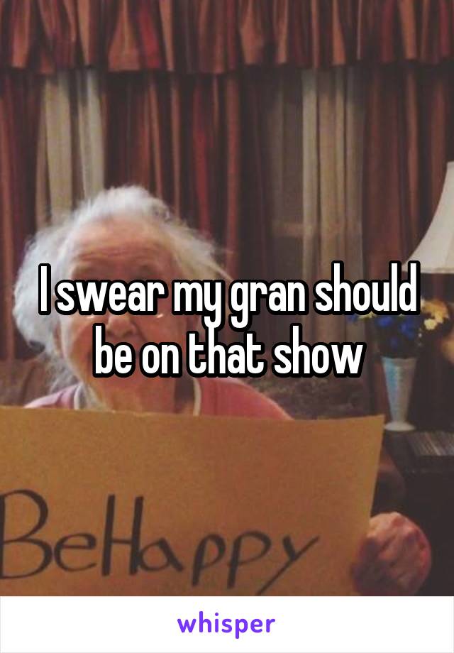 I swear my gran should be on that show