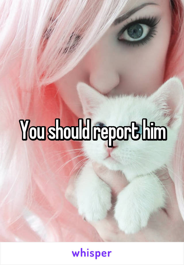 You should report him