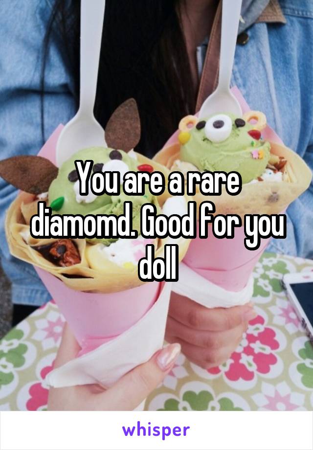 You are a rare diamomd. Good for you doll