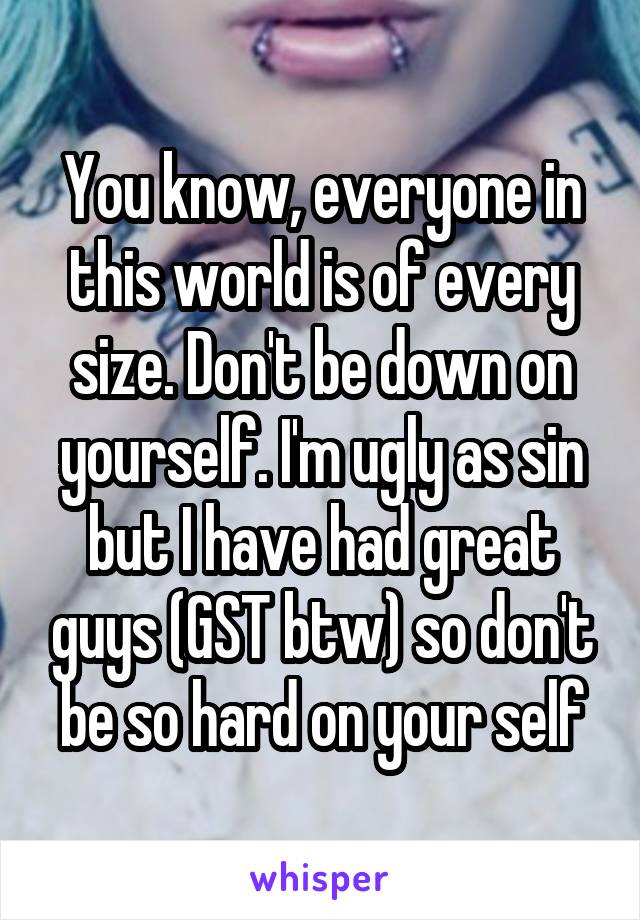 You know, everyone in this world is of every size. Don't be down on yourself. I'm ugly as sin but I have had great guys (GST btw) so don't be so hard on your self